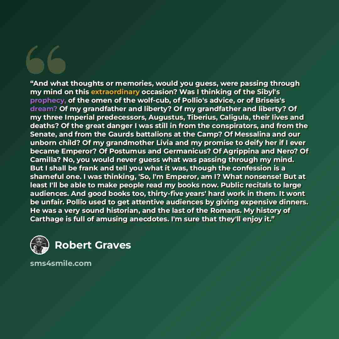 “And what thoughts or memories, would you guess, were passing through my mind on this extraordinary occasion? Was I thinking of the Sibyl's prophecy, of the omen of the wolf-cub, of Pollio's advice, or of Briseis's dream? Of my grandfather and liberty? Of my grandfather and liberty? Of my three…” quote by Robert Graves