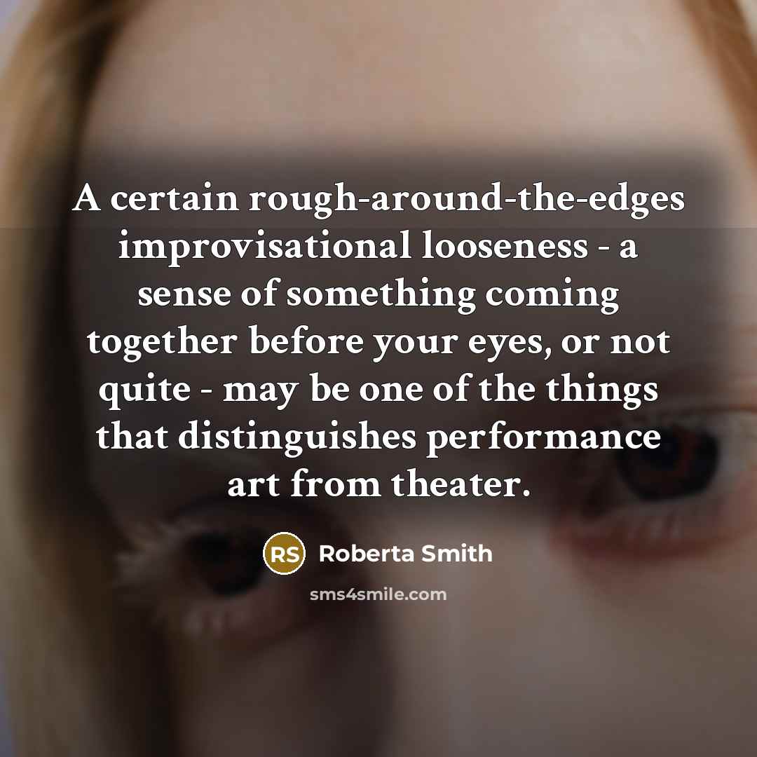 “A certain rough-around-the-edges improvisational looseness - a sense of something coming together before your eyes, or not quite - may be one of the things that distinguishes performance art from theater.” quote by Roberta Smith