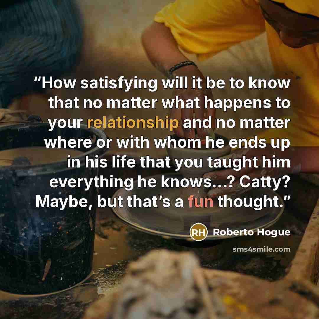 “How satisfying will it be to know that no matter what happens to your relationship and no matter where or with whom he ends up in his life that you taught him everything he knows...? Catty? Maybe, but that’s a fun thought.” quote by Roberto Hogue