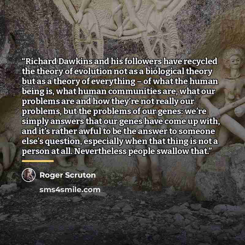 “Richard Dawkins and his followers have recycled the theory of evolution not as a biological theory but as a theory of everything – of what the human being is, what human communities are, what our problems are and how they’re not really our problems, but the problems of our genes: we’re simply…” quote by Roger Scruton