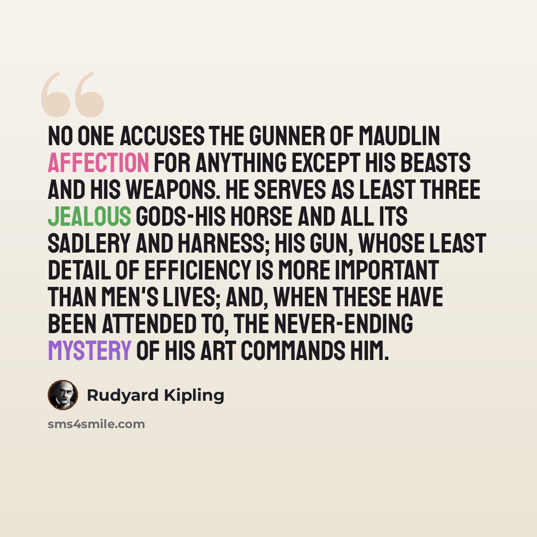 “No one accuses the gunner of maudlin affection for anything except his beasts and his weapons. He serves as least three jealous gods-his horse and all its sadlery and harness; his gun, whose least detail of efficiency is more important than men's lives; and, when these have been attended to, the…” quote by Rudyard Kipling