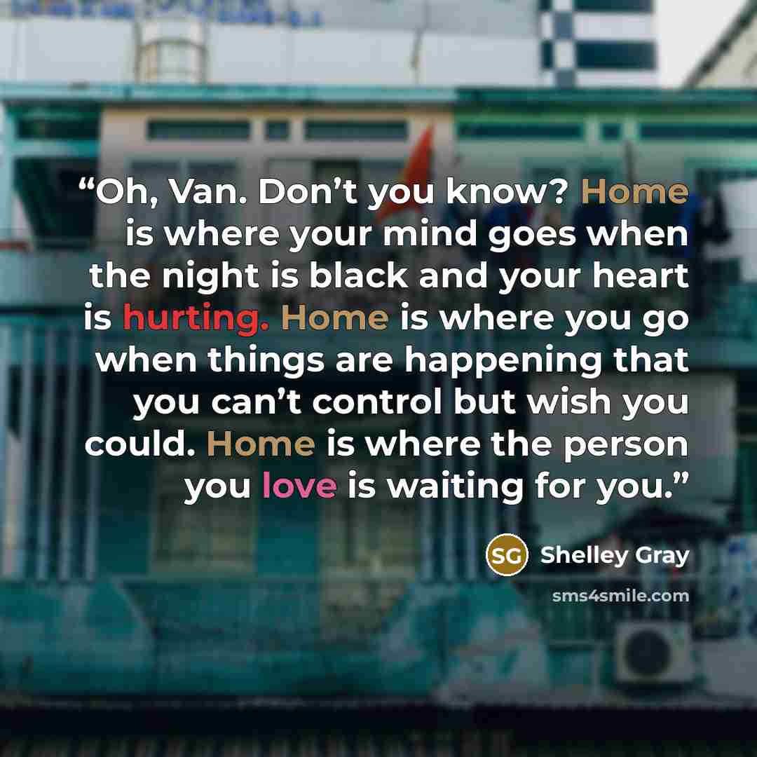 “Oh, Van. Don’t you know? Home is where your mind goes when the night is black and your heart is hurting. Home is where you go when things are happening that you can’t control but wish you could. Home is where the person you love is waiting for you.” quote by Shelley Gray