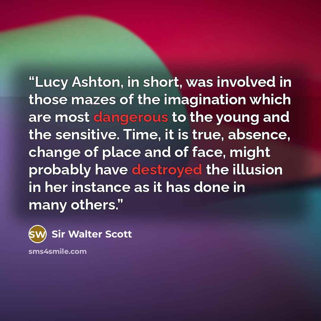 “Lucy Ashton, in short, was involved in those mazes of the imagination which are most dangerous to the young and the sensitive. Time, it is true, absence, change of place and of face, might probably have destroyed the illusion in her instance as it has done in many others.” quote by Sir Walter Scott
