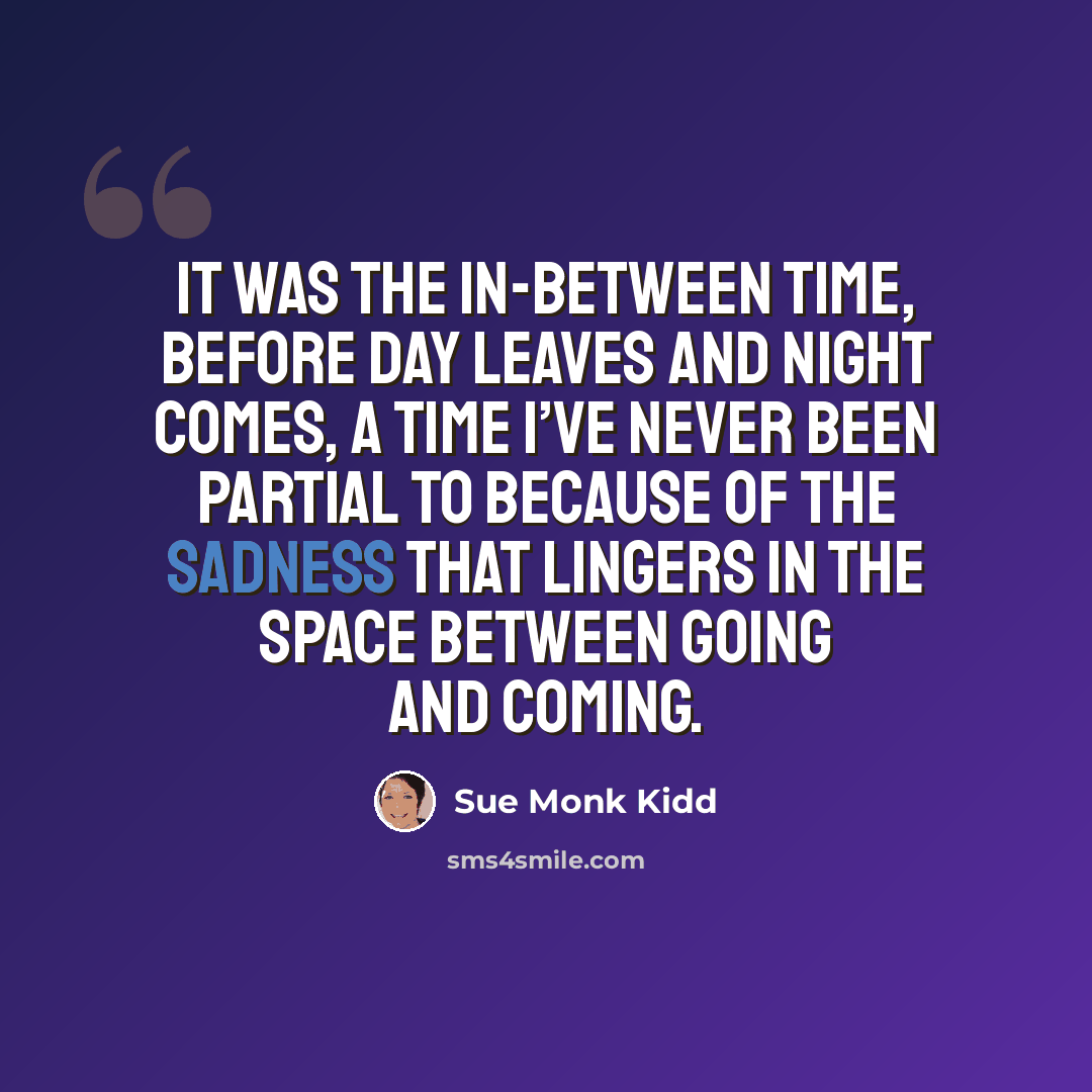“It was the in-between time, before day leaves and night comes, a time I’ve never been partial to because of the sadness that lingers in the space between going and coming.” quote by Sue Monk Kidd