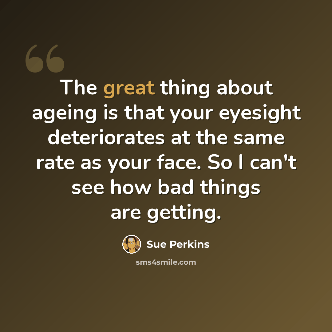 “The great thing about ageing is that your eyesight deteriorates at the same rate as your face. So I can't see how bad things are getting.” quote by Sue Perkins