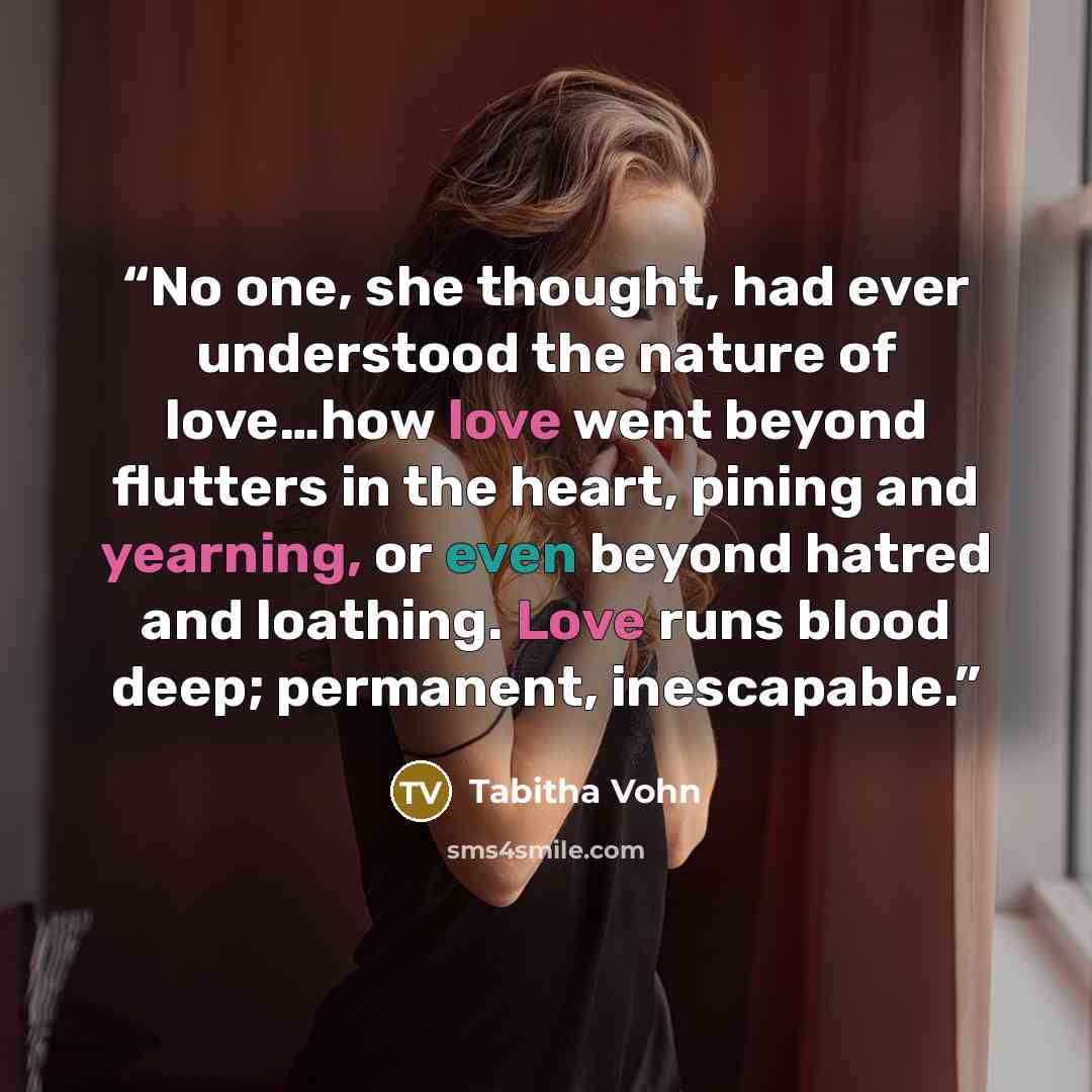 “No one, she thought, had ever understood the nature of love…how love went beyond flutters in the heart, pining and yearning, or even beyond hatred and loathing. Love runs blood deep; permanent, inescapable.” quote by Tabitha Vohn