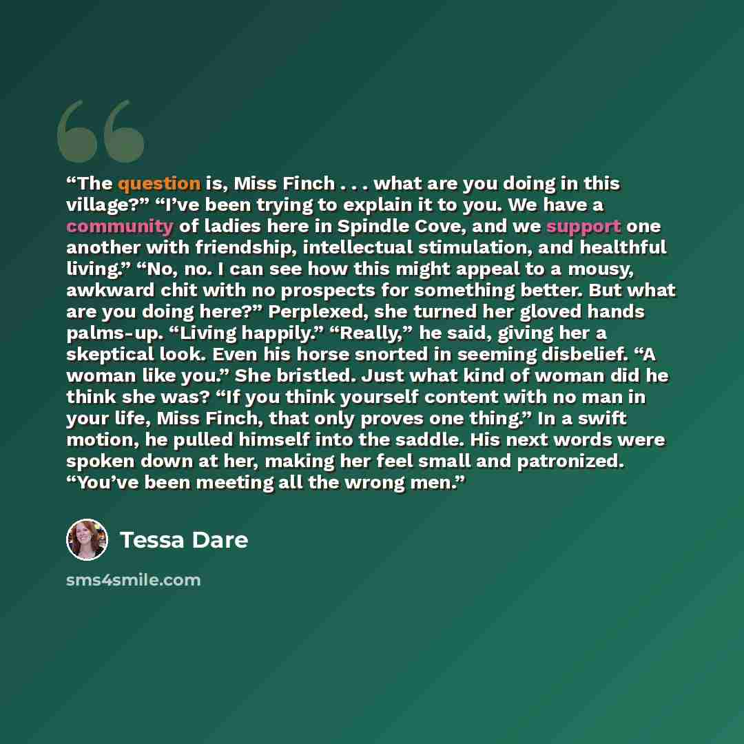 “The question is, Miss Finch . . . what are you doing in this village?” “I’ve been trying to explain it to you. We have a community of ladies here in Spindle Cove, and we support one another with friendship, intellectual stimulation, and healthful living.” “No, no. I can see how this might appeal…” quote by Tessa Dare
