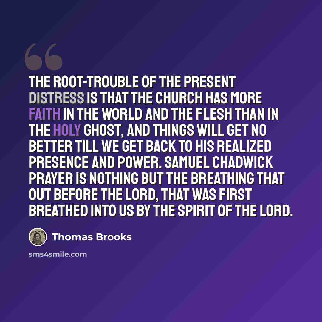 “The root-trouble of the present distress is that the Church has more faith in the world and the flesh than in the Holy Ghost, and things will get no better till we get back to His realized presence and power. Samuel Chadwick Prayer is nothing but the breathing that out before the Lord, that was…” quote by Thomas Brooks