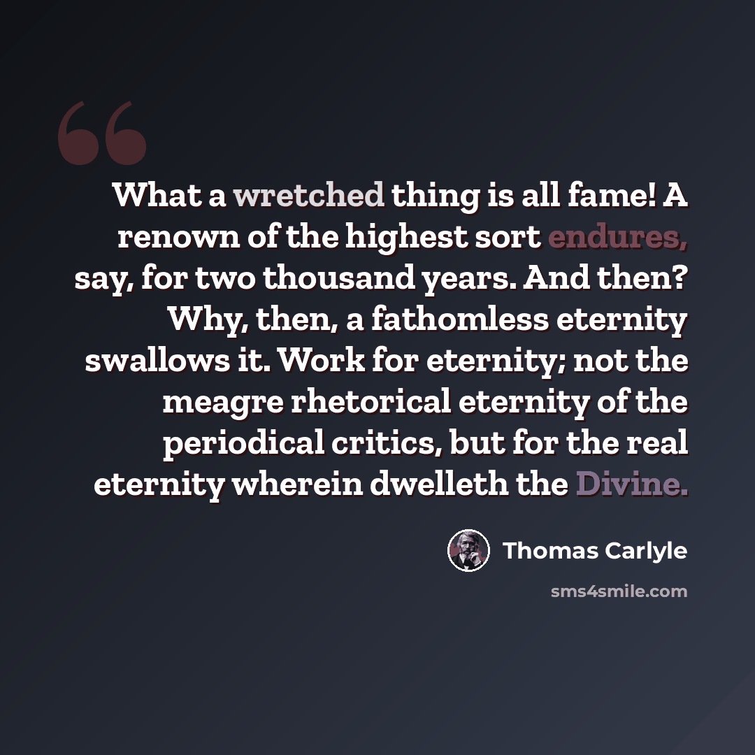 “What a wretched thing is all fame! A renown of the highest sort endures, say, for two thousand years. And then? Why, then, a fathomless eternity swallows it. Work for eternity; not the meagre rhetorical eternity of the periodical critics, but for the real eternity wherein dwelleth the Divine.” quote by Thomas Carlyle