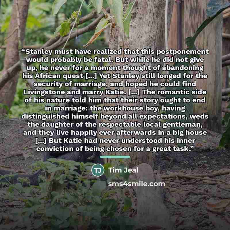 “Stanley must have realized that this postponement would probably be fatal. But while he did not give up, he never for a moment thought of abandoning his African quest [...] Yet Stanley still longed for the security of marriage, and hoped he could find Livingstone and marry Katie. [...] The…” quote by Tim Jeal