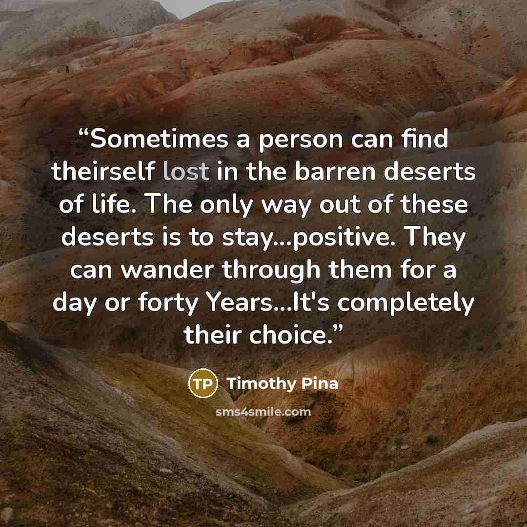 “Sometimes a person can find theirself lost in the barren deserts of life. The only way out of these deserts is to stay...positive. They can wander through them for a day or forty Years...It's completely their choice.” quote by Timothy Pina