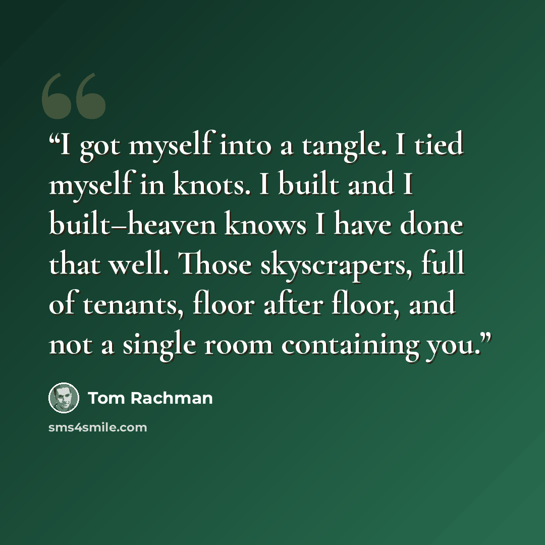“I got myself into a tangle. I tied myself in knots. I built and I built–heaven knows I have done that well. Those skyscrapers, full of tenants, floor after floor, and not a single room containing you.” quote by Tom Rachman