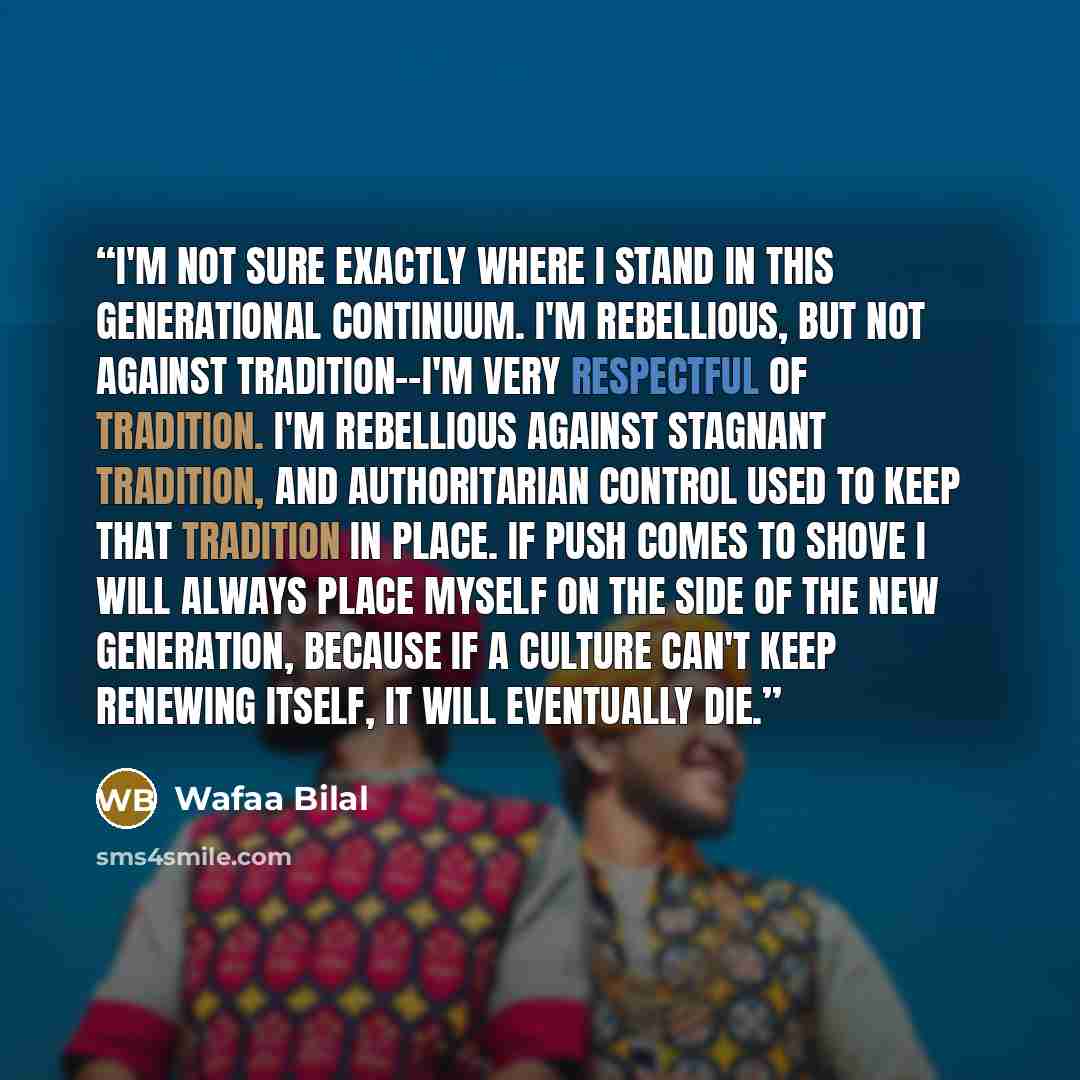 “I'm not sure exactly where I stand in this generational continuum. I'm rebellious, but not against tradition--I'm very respectful of tradition. I'm rebellious against stagnant tradition, and authoritarian control used to keep that tradition in place. If push comes to shove I will always place…” quote by Wafaa Bilal