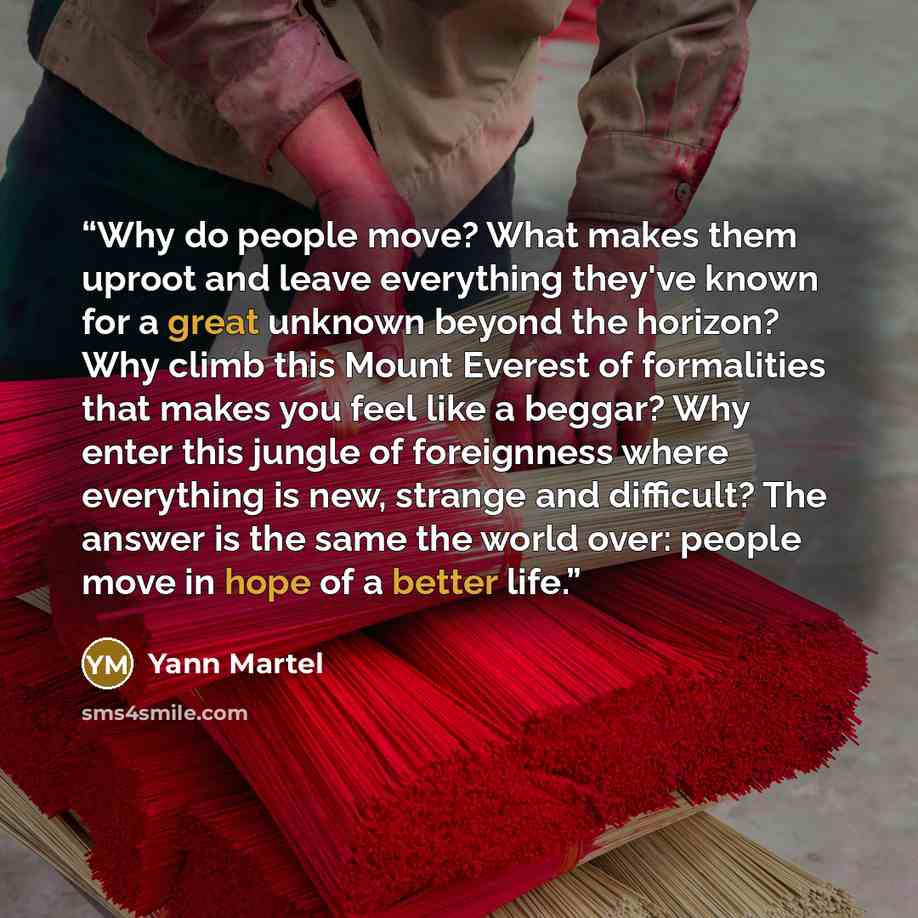 “Why do people move? What makes them uproot and leave everything they've known for a great unknown beyond the horizon? Why climb this Mount Everest of formalities that makes you feel like a beggar? Why enter this jungle of foreignness where everything is new, strange and difficult? The answer is…” quote by Yann Martel