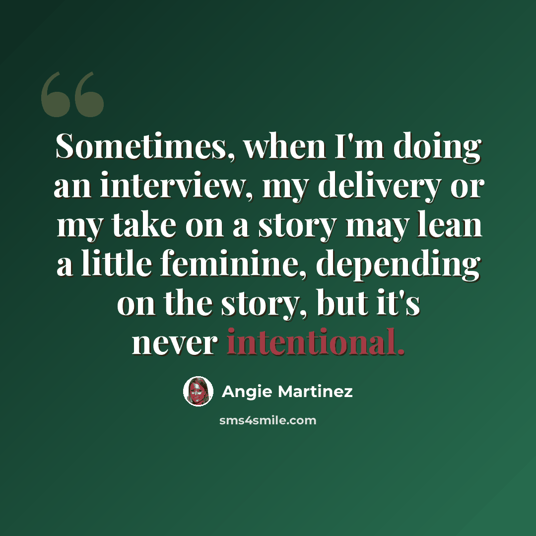 “Sometimes, when I'm doing an interview, my delivery or my take on a story may lean a little feminine, depending on the story, but it's never intentional.” quote by Angie Martinez