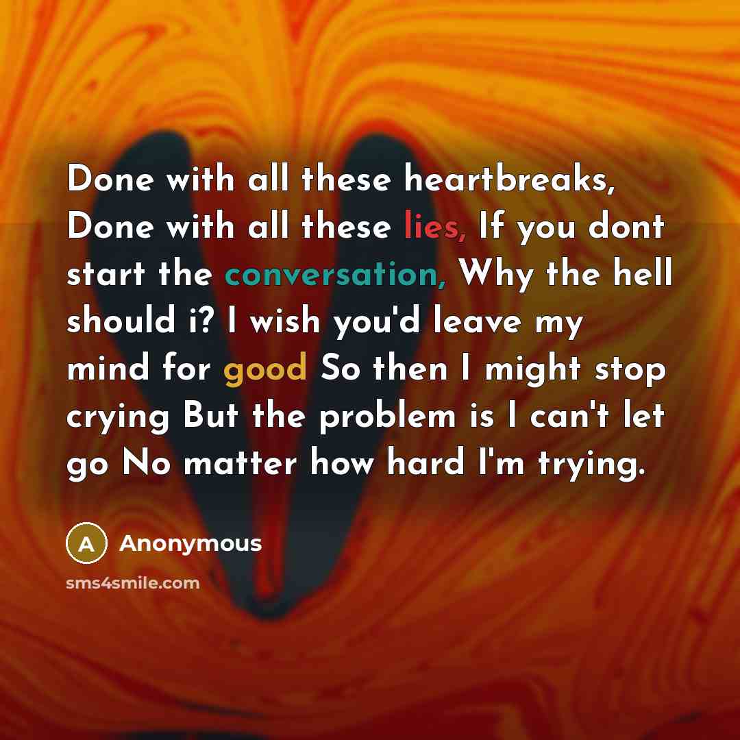 “Done with all these heartbreaks, Done with all these lies, If you dont start the conversation, Why the hell should i? I wish you'd leave my mind for good So then I might stop crying But the problem is I can't let go No matter how hard I'm trying.” quote by Anonymous