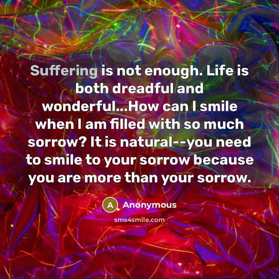“Suffering is not enough. Life is both dreadful and wonderful...How can I smile when I am filled with so much sorrow? It is natural--you need to smile to your sorrow because you are more than your sorrow.” quote by Anonymous