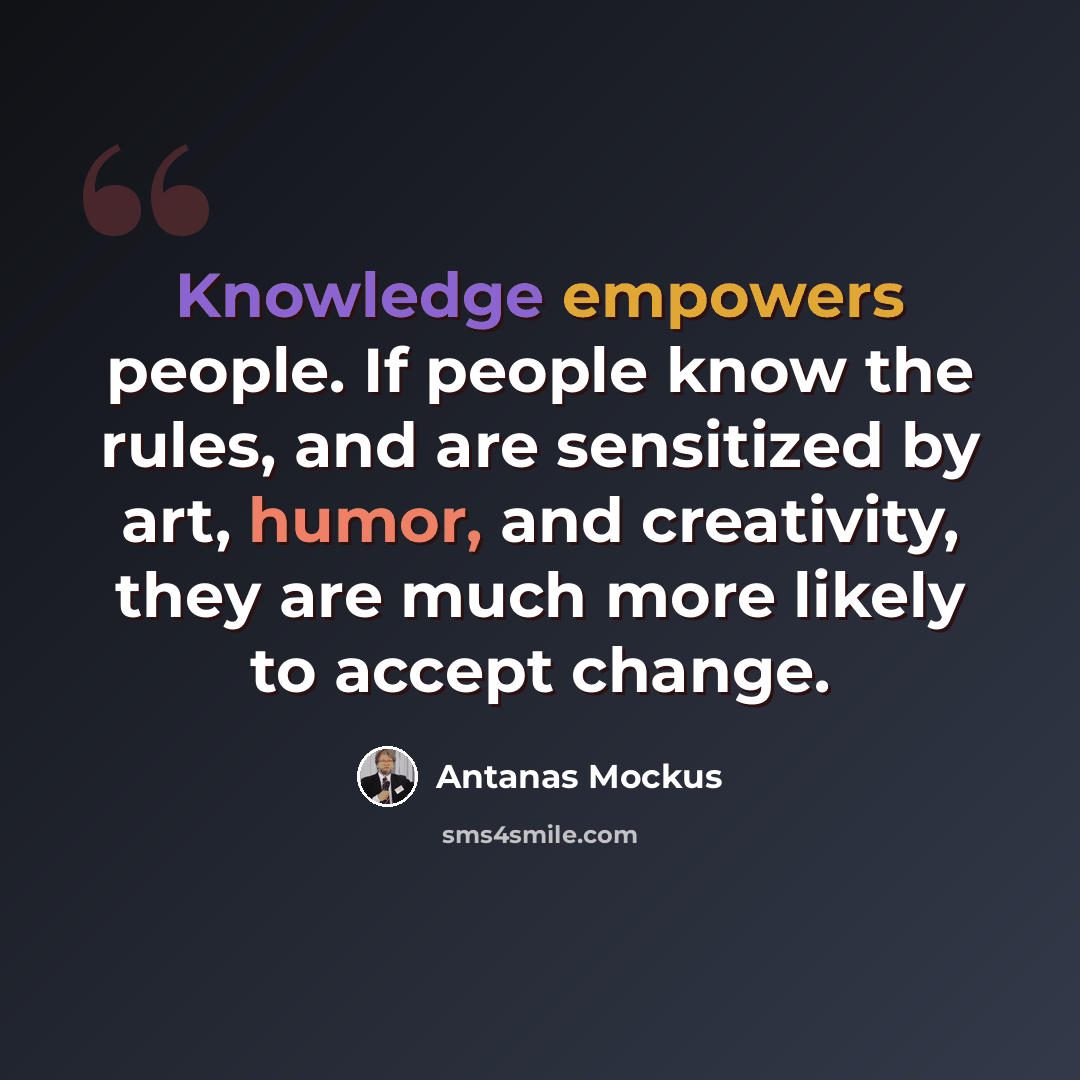 “Knowledge empowers people. If people know the rules, and are sensitized by art, humor, and creativity, they are much more likely to accept change.” quote by Antanas Mockus