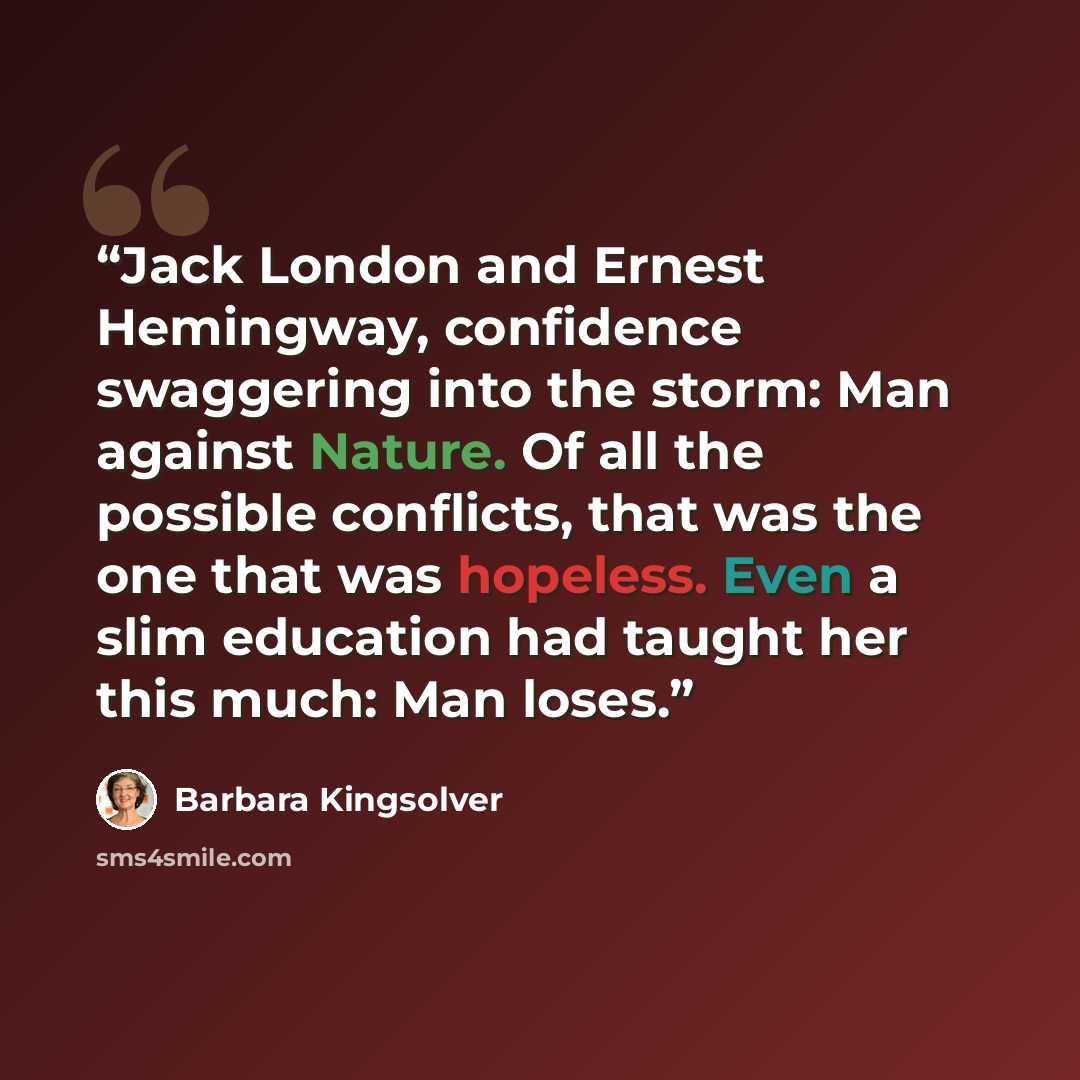 “Jack London and Ernest Hemingway, confidence swaggering into the storm: Man against Nature. Of all the possible conflicts, that was the one that was hopeless. Even a slim education had taught her this much: Man loses.” quote by Barbara Kingsolver