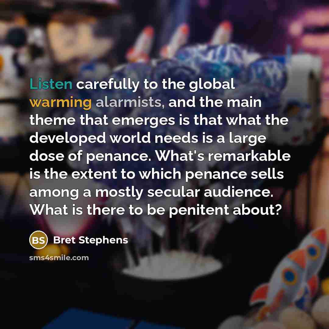 “Listen carefully to the global warming alarmists, and the main theme that emerges is that what the developed world needs is a large dose of penance. What's remarkable is the extent to which penance sells among a mostly secular audience. What is there to be penitent about?” quote by Bret Stephens