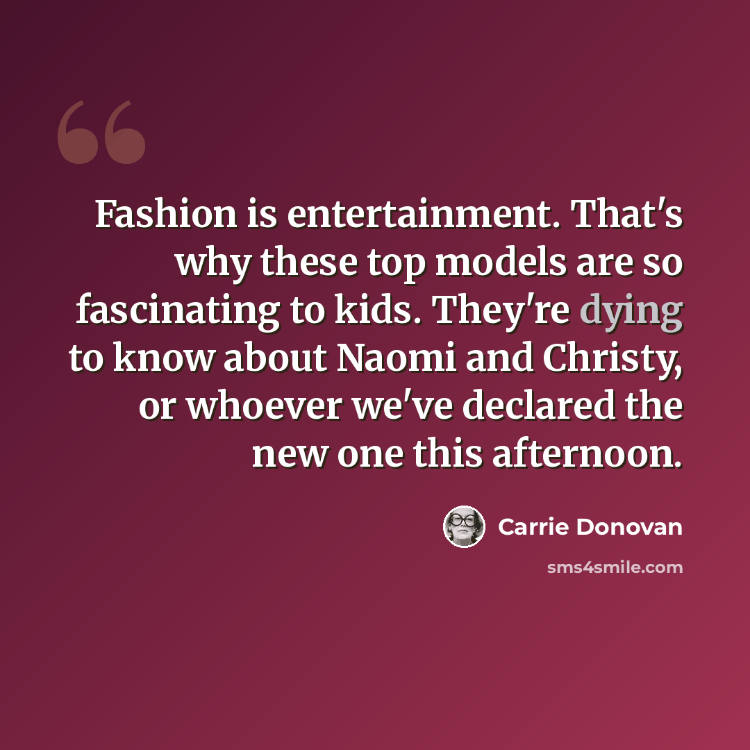 “Fashion is entertainment. That's why these top models are so fascinating to kids. They're dying to know about Naomi and Christy, or whoever we've declared the new one this afternoon.” quote by Carrie Donovan