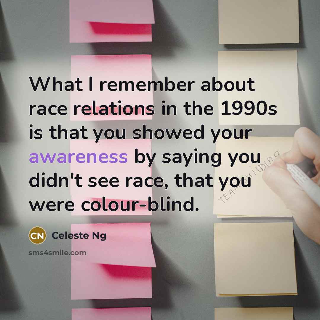 “What I remember about race relations in the 1990s is that you showed your awareness by saying you didn't see race, that you were colour-blind.” quote by Celeste Ng