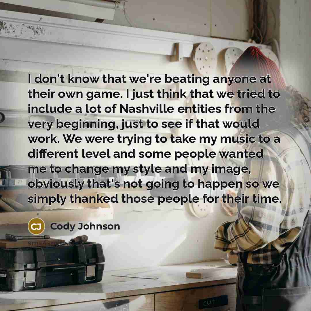 “I don't know that we're beating anyone at their own game. I just think that we tried to include a lot of Nashville entities from the very beginning, just to see if that would work. We were trying to take my music to a different level and some people wanted me to change my style and my image…” quote by Cody Johnson