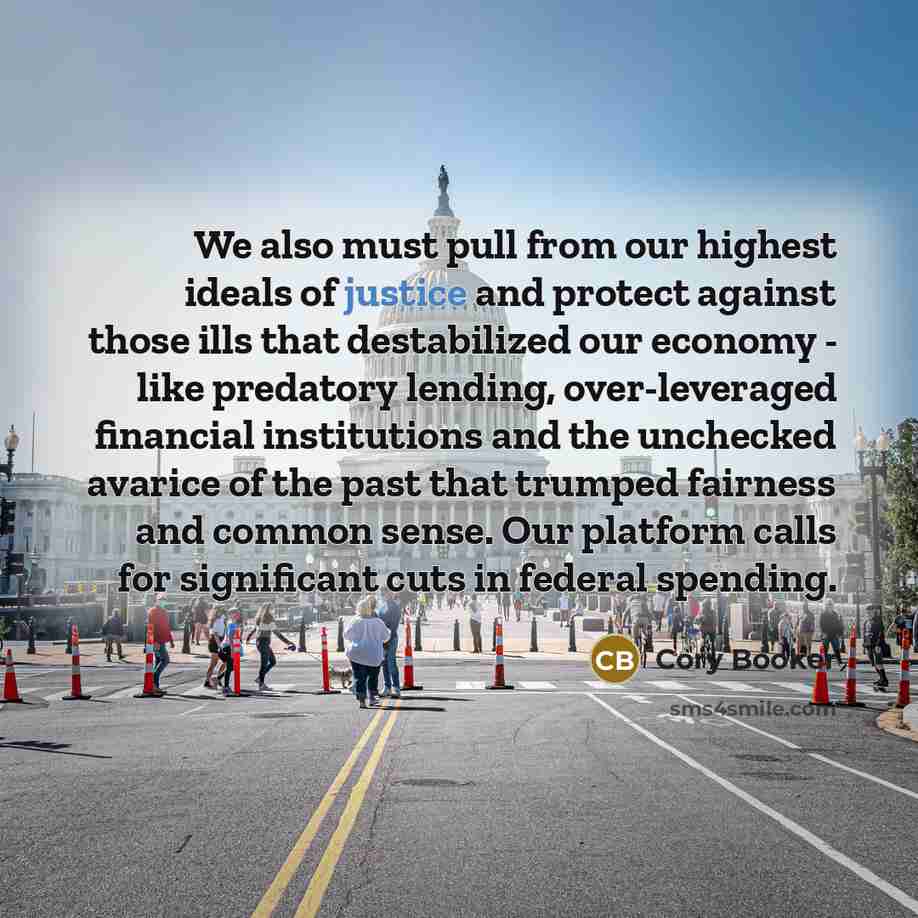 “We also must pull from our highest ideals of justice and protect against those ills that destabilized our economy - like predatory lending, over-leveraged financial institutions and the unchecked avarice of the past that trumped fairness and common sense. Our platform calls for significant cuts in…” quote by Cory Booker
