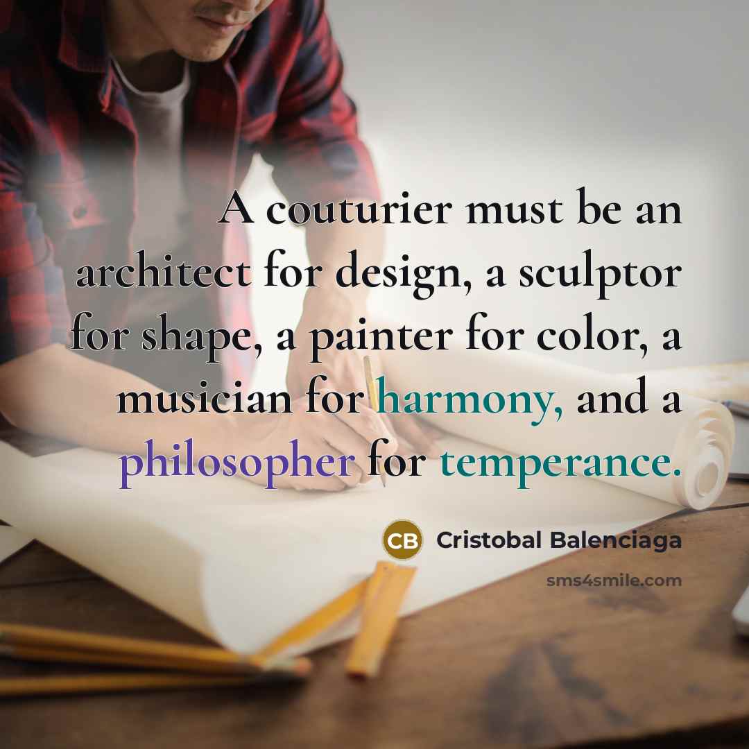 “A couturier must be an architect for design, a sculptor for shape, a painter for color, a musician for harmony, and a philosopher for temperance.” quote by Cristobal Balenciaga