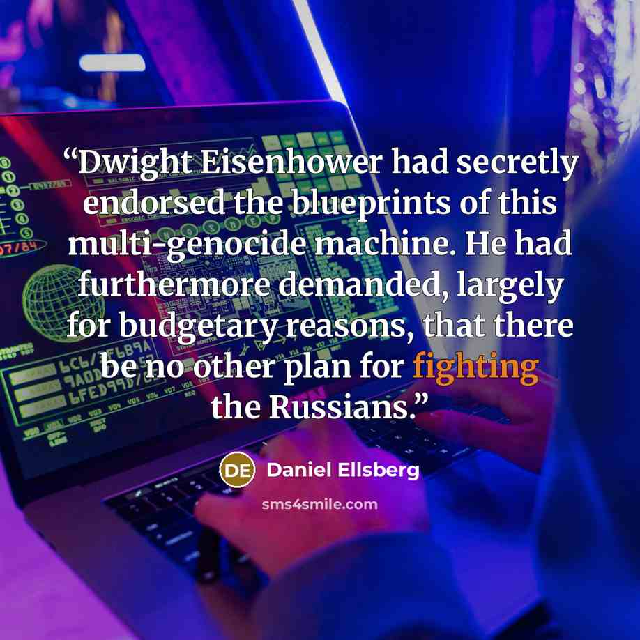 “Dwight Eisenhower had secretly endorsed the blueprints of this multi-genocide machine. He had furthermore demanded, largely for budgetary reasons, that there be no other plan for fighting the Russians.” quote by Daniel Ellsberg