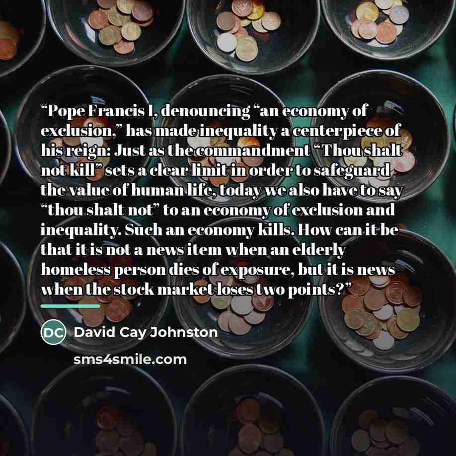 “Pope Francis I, denouncing “an economy of exclusion,” has made inequality a centerpiece of his reign: Just as the commandment “Thou shalt not kill” sets a clear limit in order to safeguard the value of human life, today we also have to say “thou shalt not” to an economy of exclusion and…” quote by David Cay Johnston