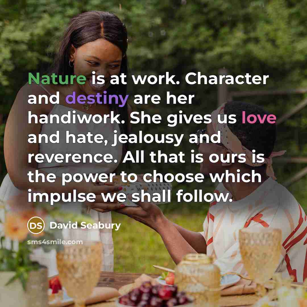 “Nature is at work. Character and destiny are her handiwork. She gives us love and hate, jealousy and reverence. All that is ours is the power to choose which impulse we shall follow.” quote by David Seabury
