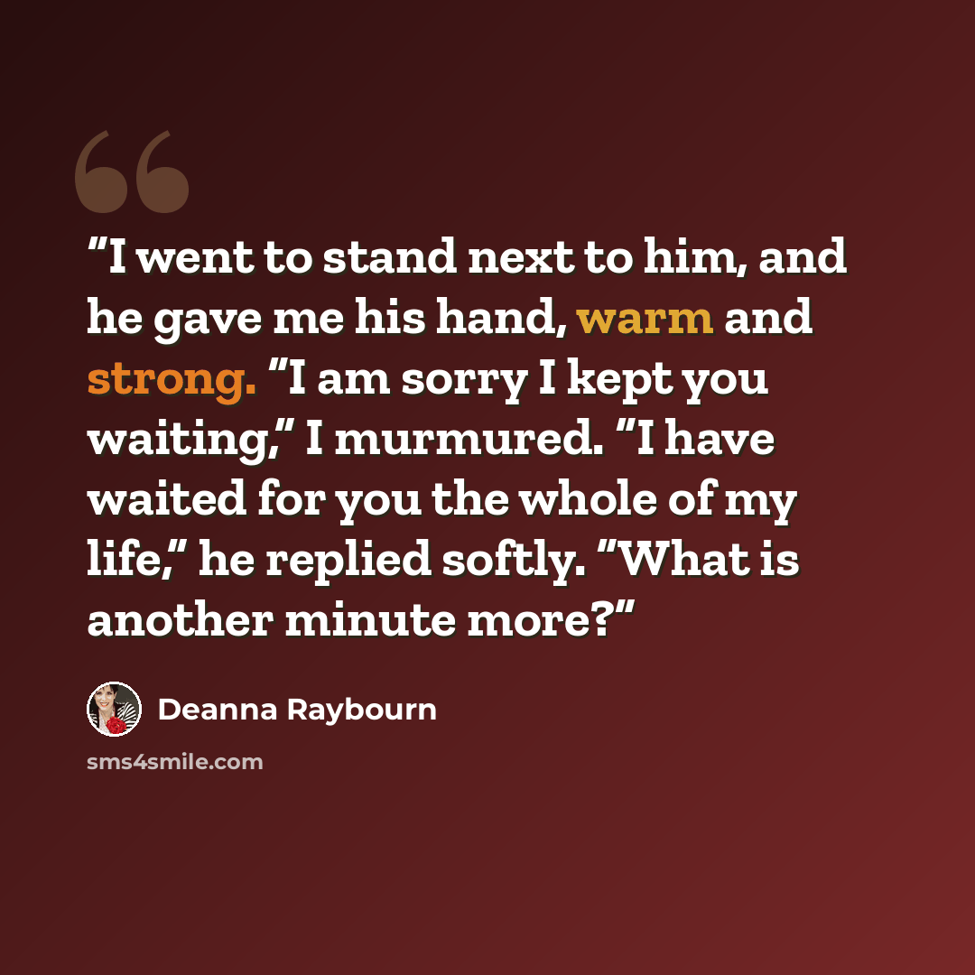 “I went to stand next to him, and he gave me his hand, warm and strong. “I am sorry I kept you waiting,” I murmured. “I have waited for you the whole of my life,” he replied softly. “What is another minute more?” quote by Deanna Raybourn