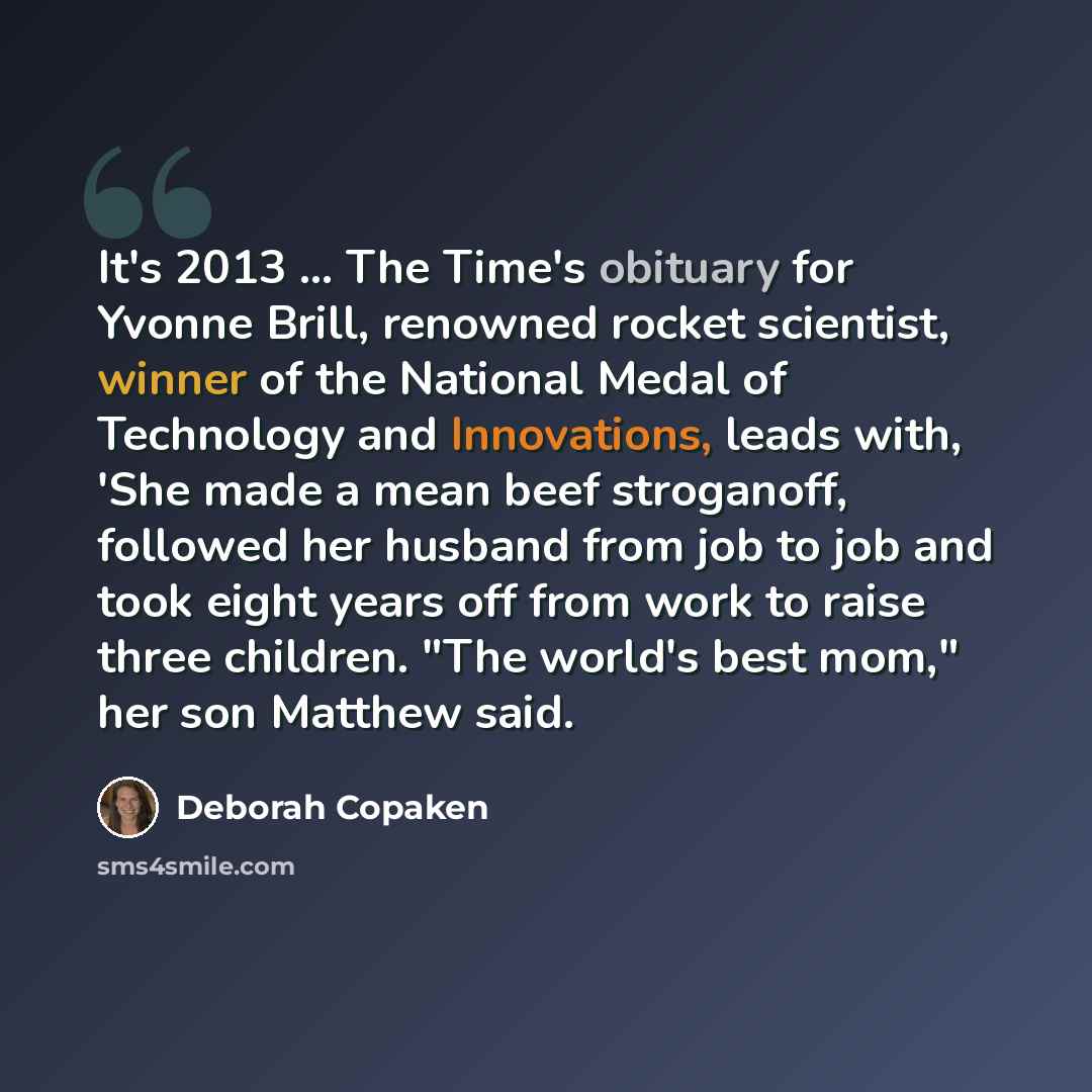 “It's 2013 ... The Time's obituary for Yvonne Brill, renowned rocket scientist, winner of the National Medal of Technology and Innovations, leads with, 'She made a mean beef stroganoff, followed her husband from job to job and took eight years off from work to raise three children. "The world's…” quote by Deborah Copaken