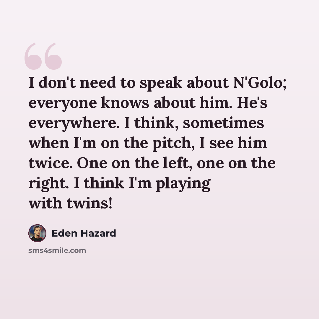 “I don't need to speak about N'Golo; everyone knows about him. He's everywhere. I think, sometimes when I'm on the pitch, I see him twice. One on the left, one on the right. I think I'm playing with twins!” quote by Eden Hazard