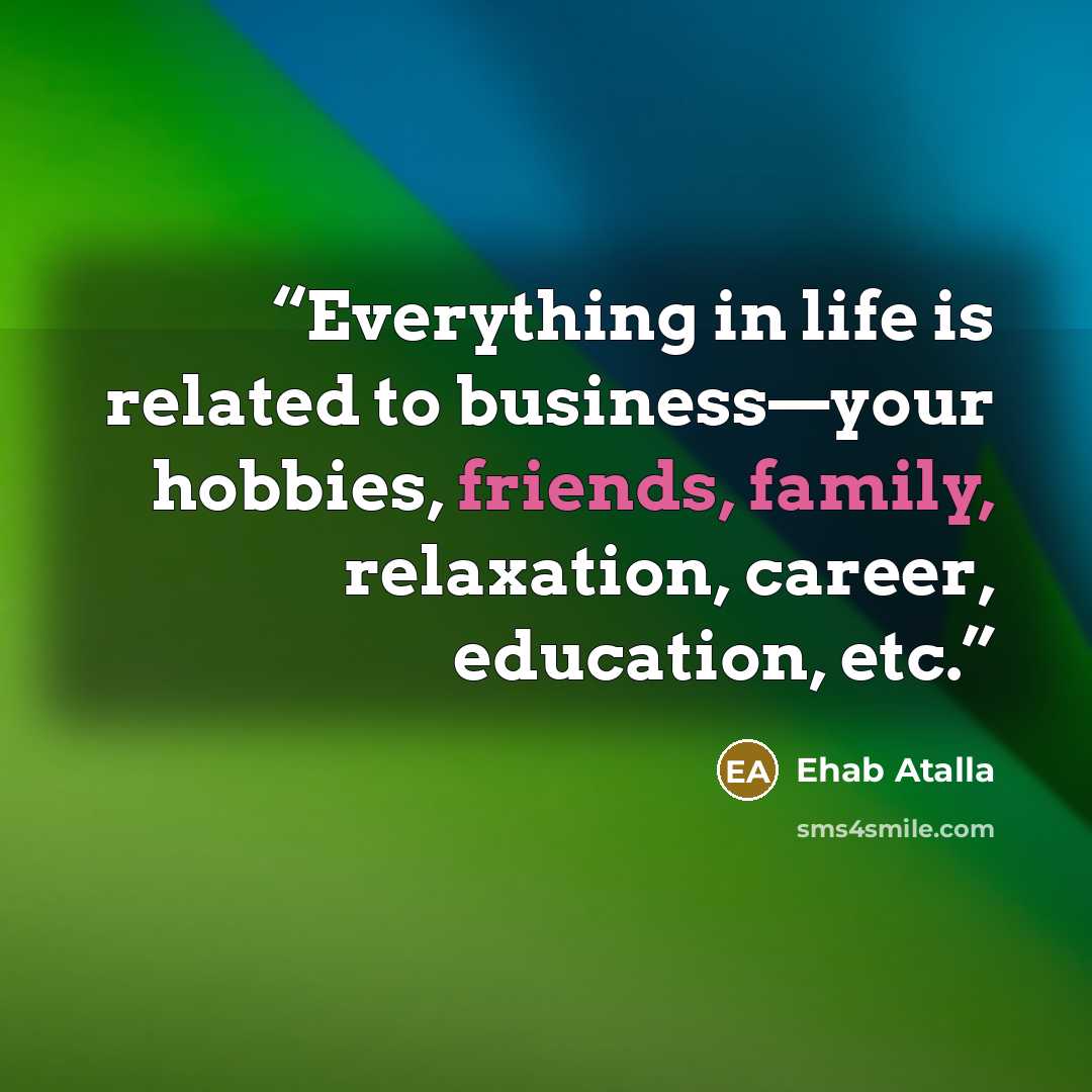 “Everything in life is related to business—your hobbies, friends, family, relaxation, career, education, etc.” quote by Ehab Atalla