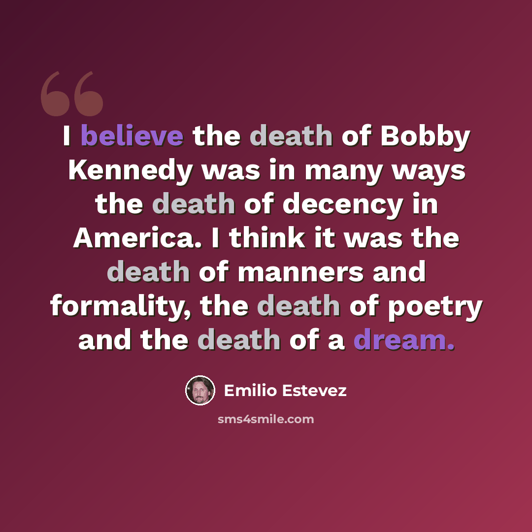 “I believe the death of Bobby Kennedy was in many ways the death of decency in America. I think it was the death of manners and formality, the death of poetry and the death of a dream.” quote by Emilio Estevez