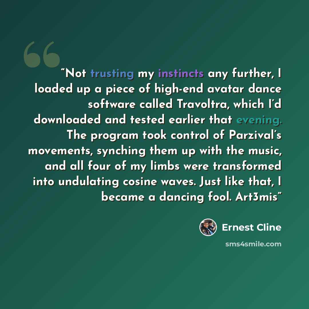 “Not trusting my instincts any further, I loaded up a piece of high-end avatar dance software called Travoltra, which I’d downloaded and tested earlier that evening. The program took control of Parzival’s movements, synching them up with the music, and all four of my limbs were transformed into…” quote by Ernest Cline