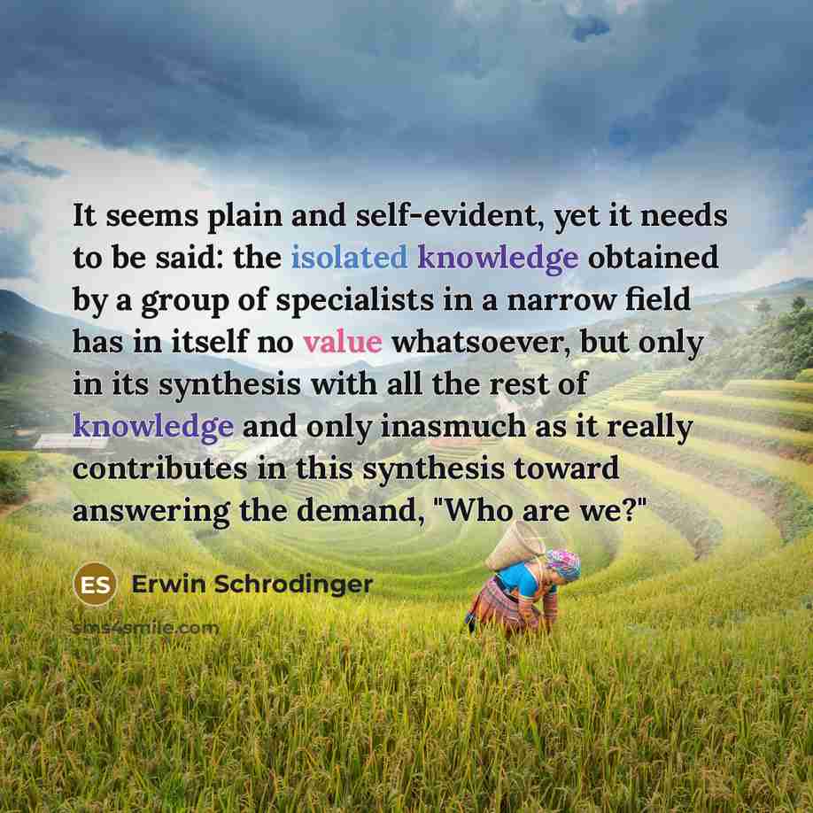 “It seems plain and self-evident, yet it needs to be said: the isolated knowledge obtained by a group of specialists in a narrow field has in itself no value whatsoever, but only in its synthesis with all the rest of knowledge and only inasmuch as it really contributes in this synthesis toward…” quote by Erwin Schrodinger