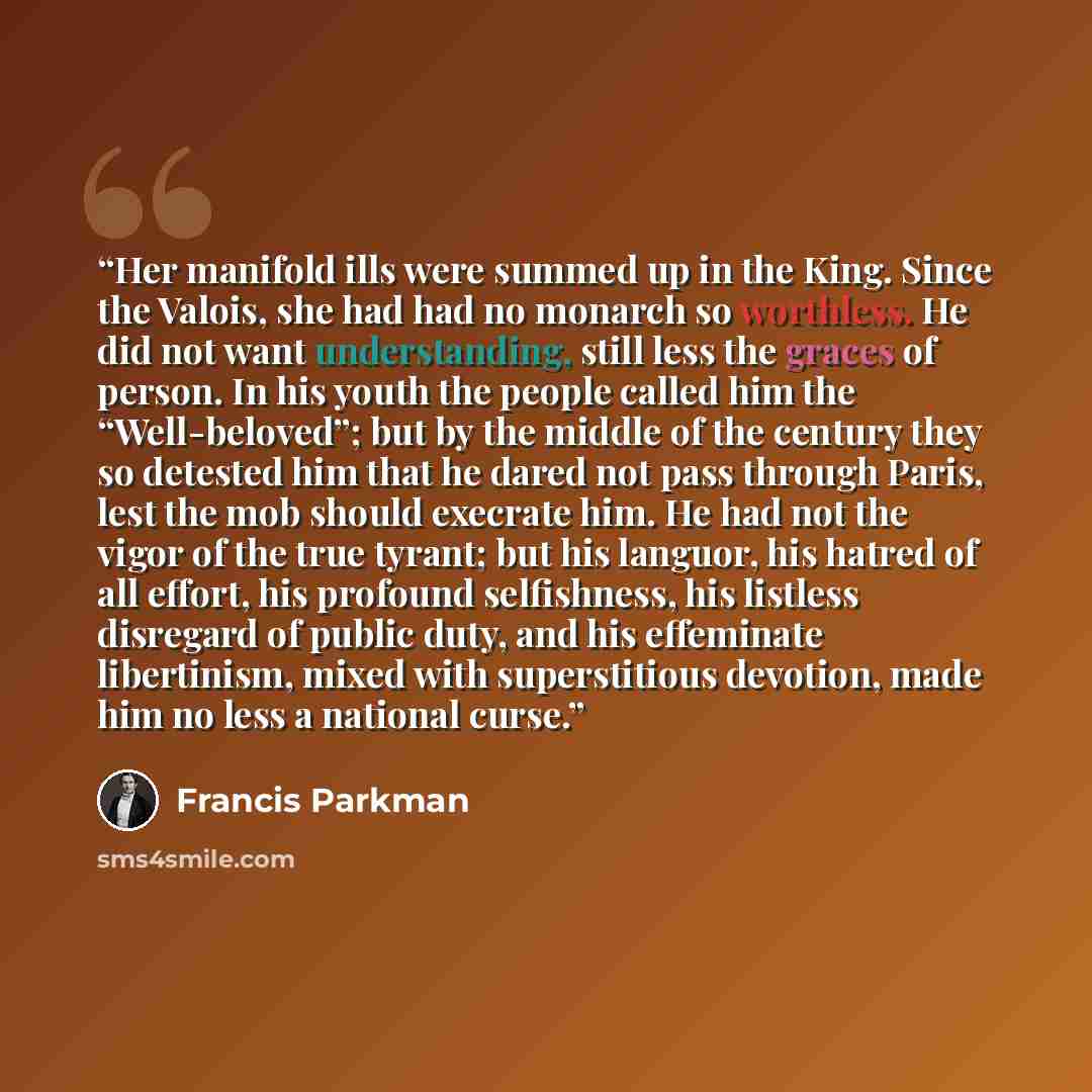“Her manifold ills were summed up in the King. Since the Valois, she had had no monarch so worthless. He did not want understanding, still less the graces of person. In his youth the people called him the “Well-beloved”; but by the middle of the century they so detested him that he dared not pass…” quote by Francis Parkman