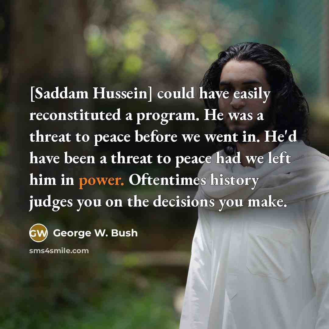“[Saddam Hussein] could have easily reconstituted a program. He was a threat to peace before we went in. He'd have been a threat to peace had we left him in power. Oftentimes history judges you on the decisions you make.” quote by George W. Bush