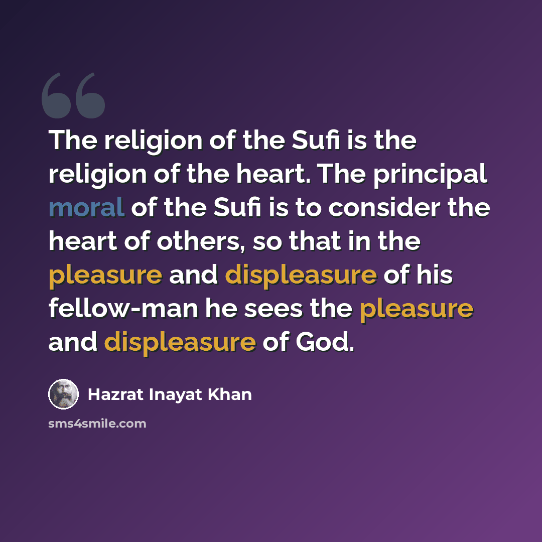 “The religion of the Sufi is the religion of the heart. The principal moral of the Sufi is to consider the heart of others, so that in the pleasure and displeasure of his fellow-man he sees the pleasure and displeasure of God.” quote by Hazrat Inayat Khan