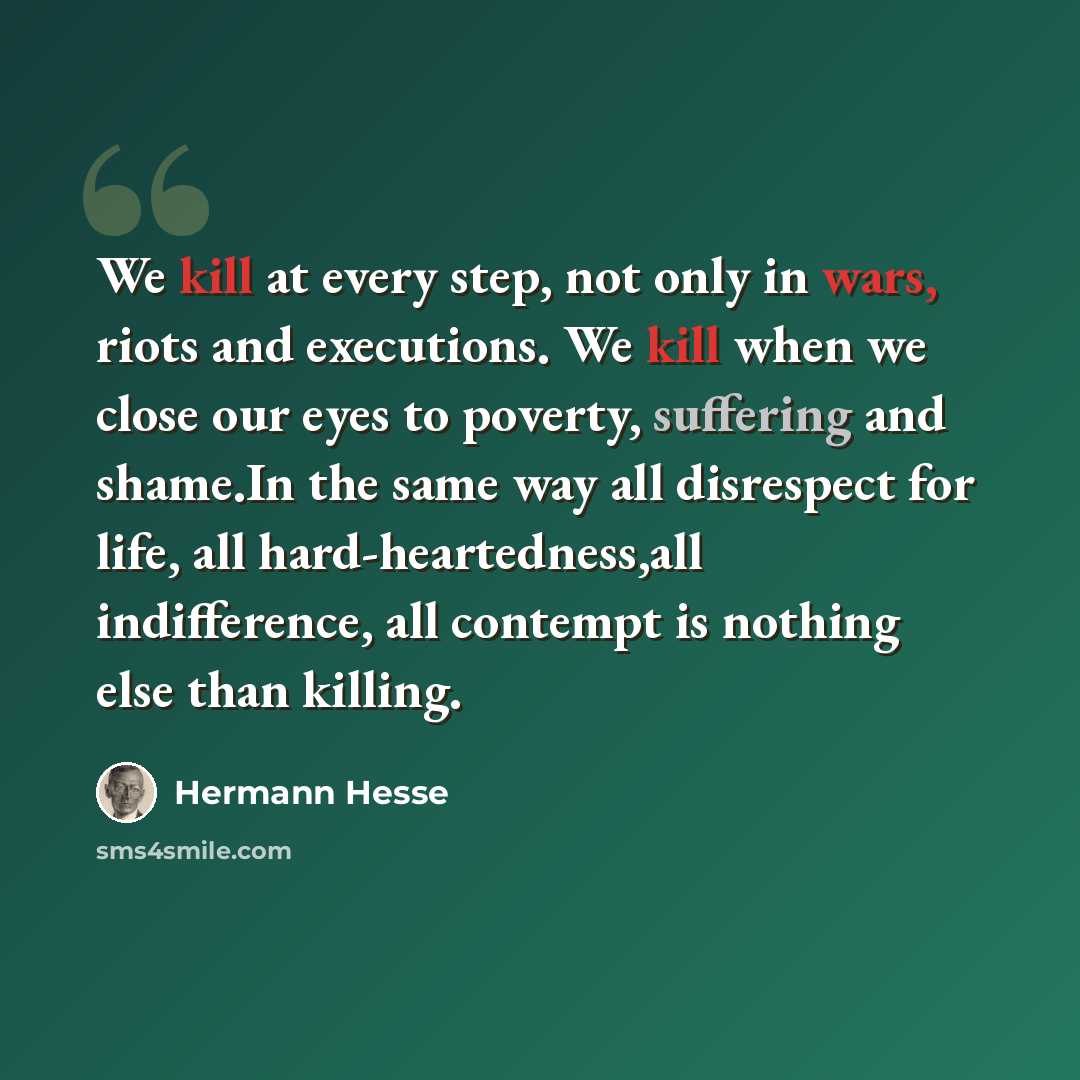 “We kill at every step, not only in wars, riots and executions. We kill when we close our eyes to poverty, suffering and shame.In the same way all disrespect for life, all hard-heartedness,all indifference, all contempt is nothing else than killing.” quote by Hermann Hesse