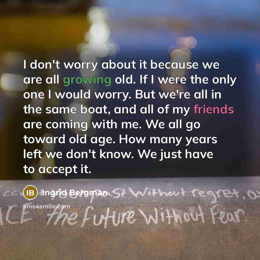 “I don't worry about it because we are all growing old. If I were the only one I would worry. But we're all in the same boat, and all of my friends are coming with me. We all go toward old age. How many years left we don't know. We just have to accept it.” quote by Ingrid Bergman