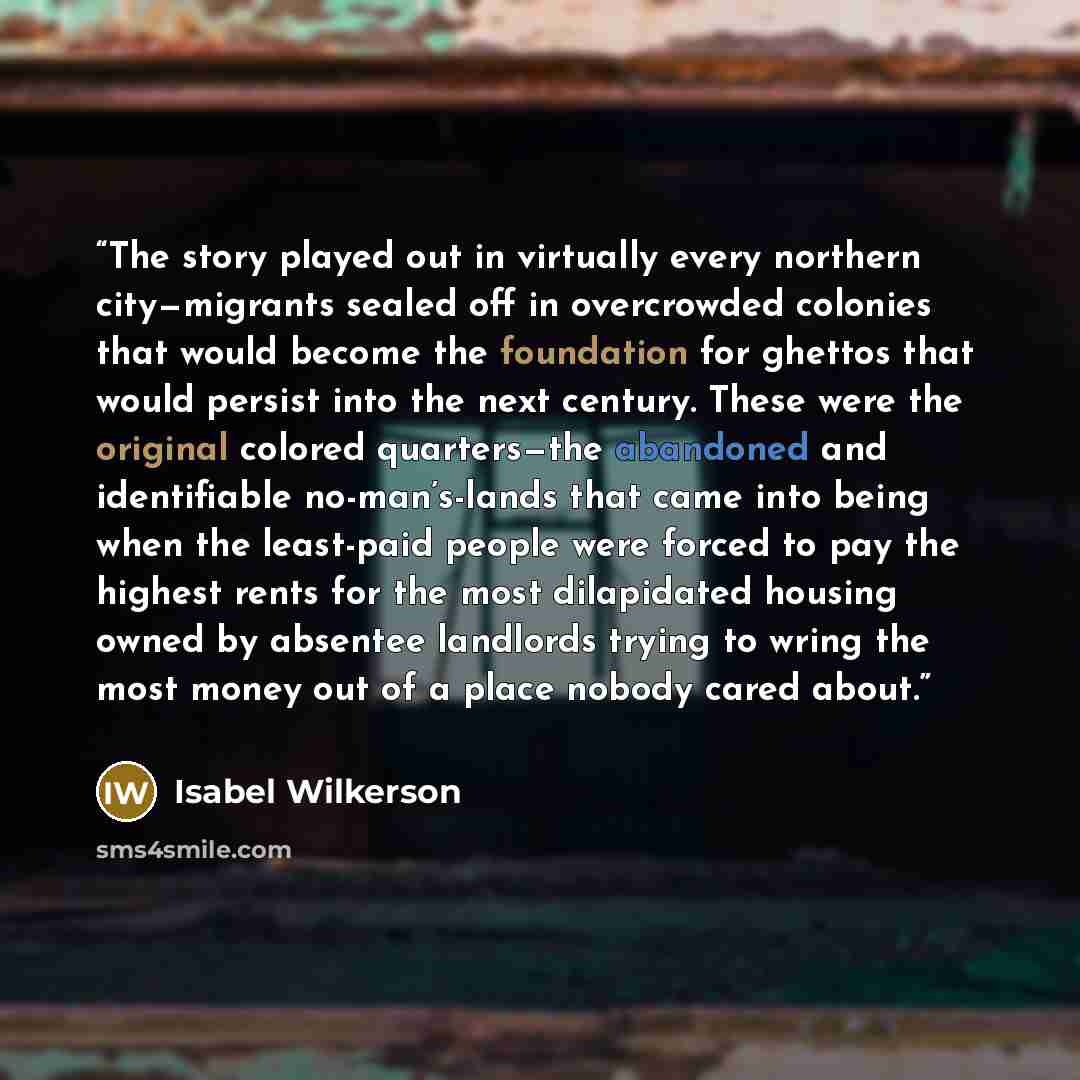 “The story played out in virtually every northern city—migrants sealed off in overcrowded colonies that would become the foundation for ghettos that would persist into the next century. These were the original colored quarters—the abandoned and identifiable no-man’s-lands that came into being when…” quote by Isabel Wilkerson