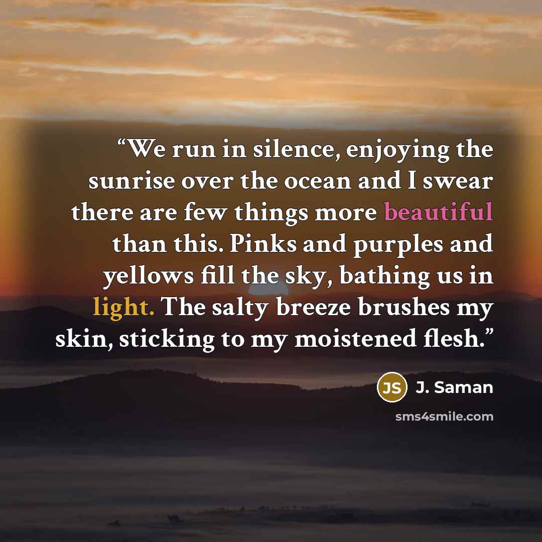 “We run in silence, enjoying the sunrise over the ocean and I swear there are few things more beautiful than this. Pinks and purples and yellows fill the sky, bathing us in light. The salty breeze brushes my skin, sticking to my moistened flesh.” quote by J. Saman