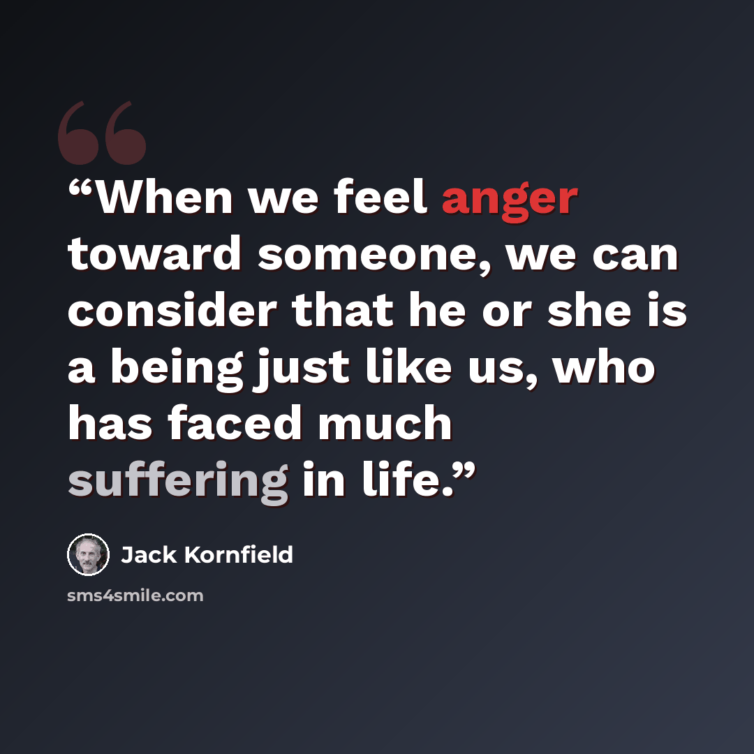 “When we feel anger toward someone, we can consider that he or she is a being just like us, who has faced much suffering in life.” quote by Jack Kornfield