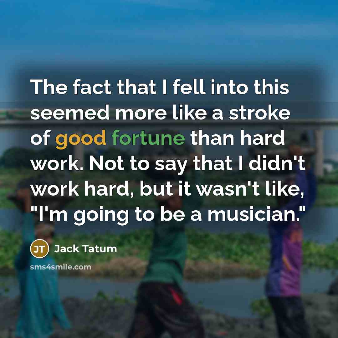 “The fact that I fell into this seemed more like a stroke of good fortune than hard work. Not to say that I didn't work hard, but it wasn't like, "I'm going to be a musician."” quote by Jack Tatum