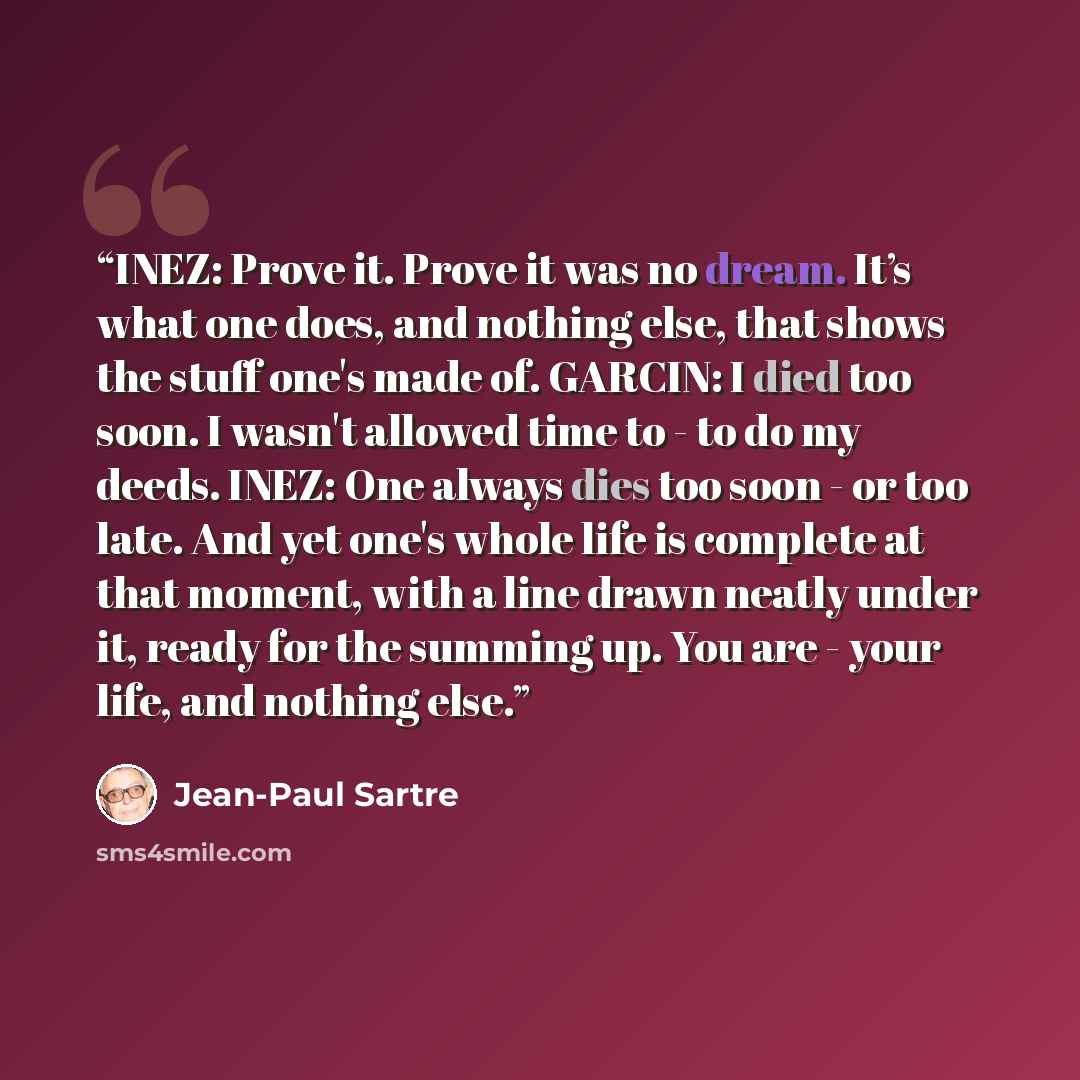 “INEZ: Prove it. Prove it was no dream. It’s what one does, and nothing else, that shows the stuff one's made of. GARCIN: I died too soon. I wasn't allowed time to - to do my deeds. INEZ: One always dies too soon - or too late. And yet one's whole life is complete at that moment, with a line drawn…” quote by Jean-Paul Sartre