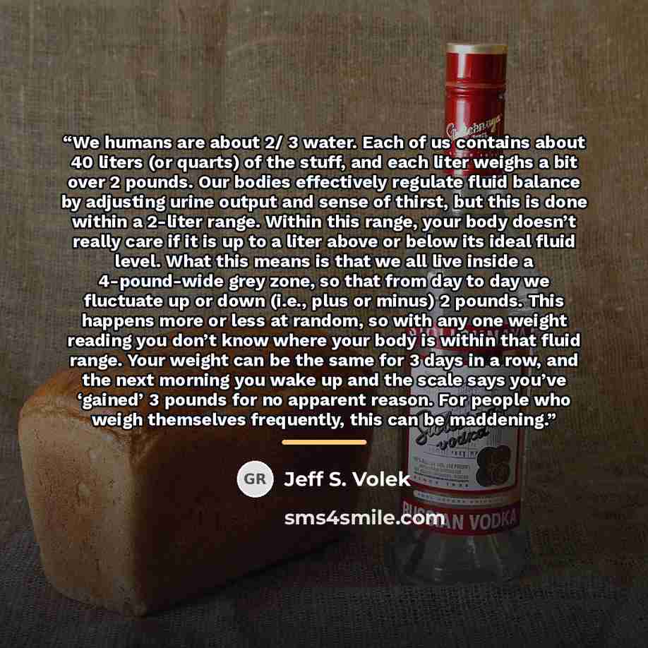 “We humans are about 2/ 3 water. Each of us contains about 40 liters (or quarts) of the stuff, and each liter weighs a bit over 2 pounds. Our bodies effectively regulate fluid balance by adjusting urine output and sense of thirst, but this is done within a 2-liter range. Within this range, your…” quote by Jeff S. Volek